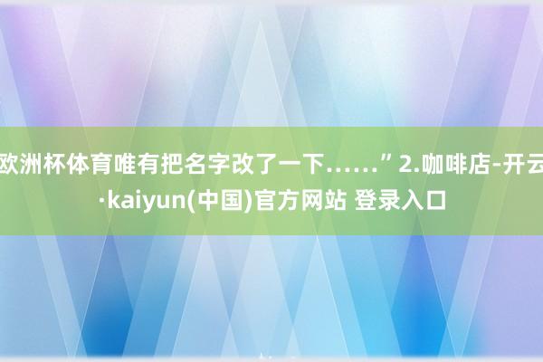 欧洲杯体育唯有把名字改了一下……”2.咖啡店-开云·kaiyun(中国)官方网站 登录入口