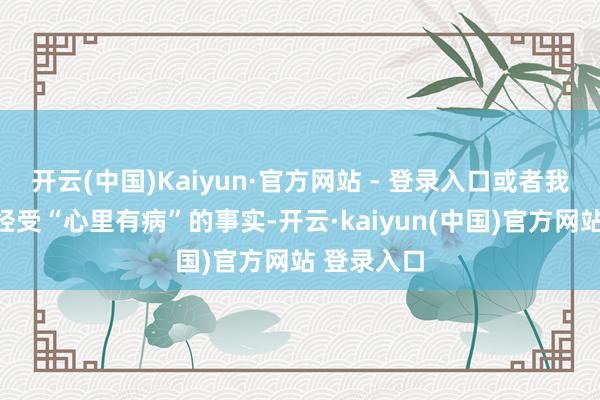 开云(中国)Kaiyun·官方网站 - 登录入口或者我方也难以经受“心里有病”的事实-开云·kaiyun(中国)官方网站 登录入口