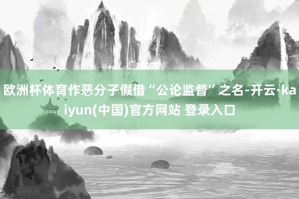 欧洲杯体育作恶分子假借“公论监督”之名-开云·kaiyun(中国)官方网站 登录入口