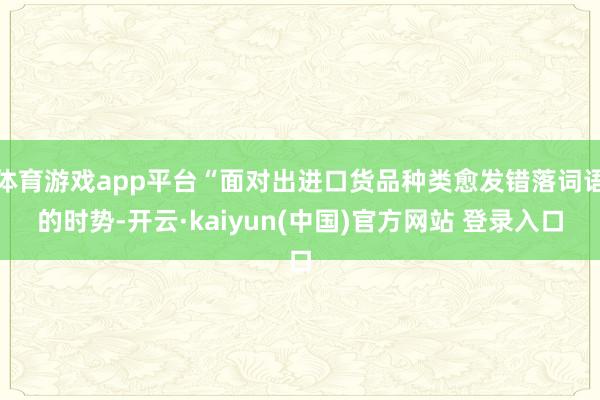体育游戏app平台“面对出进口货品种类愈发错落词语的时势-开云·kaiyun(中国)官方网站 登录入口