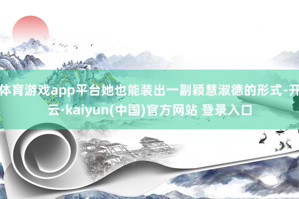 体育游戏app平台她也能装出一副颖慧淑德的形式-开云·kaiyun(中国)官方网站 登录入口