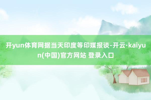 开yun体育网据当天印度等印媒报谈-开云·kaiyun(中国)官方网站 登录入口
