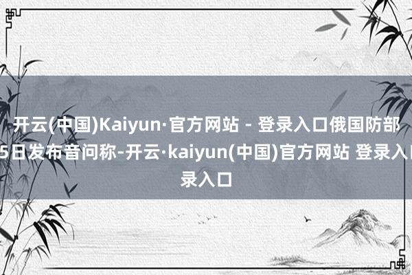 开云(中国)Kaiyun·官方网站 - 登录入口俄国防部25日发布音问称-开云·kaiyun(中国)官方网站 登录入口