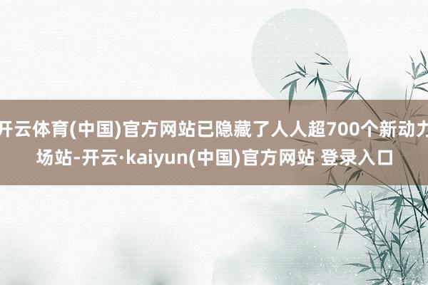 开云体育(中国)官方网站已隐藏了人人超700个新动力场站-开云·kaiyun(中国)官方网站 登录入口