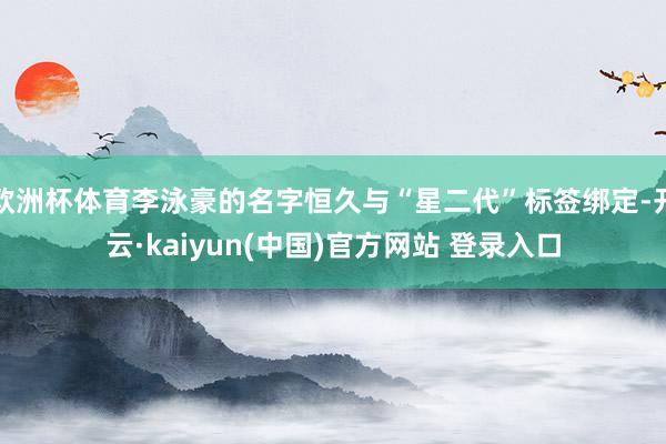 欧洲杯体育李泳豪的名字恒久与“星二代”标签绑定-开云·kaiyun(中国)官方网站 登录入口