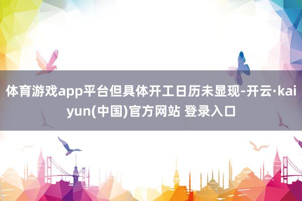 体育游戏app平台但具体开工日历未显现-开云·kaiyun(中国)官方网站 登录入口