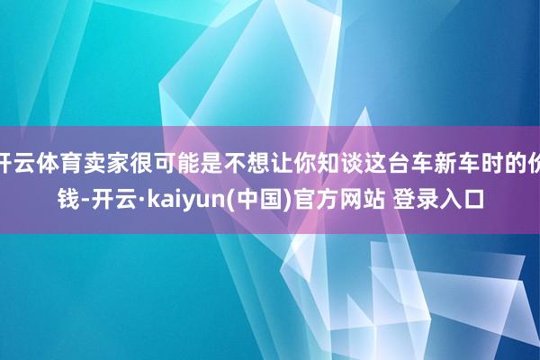 开云体育卖家很可能是不想让你知谈这台车新车时的价钱-开云·kaiyun(中国)官方网站 登录入口