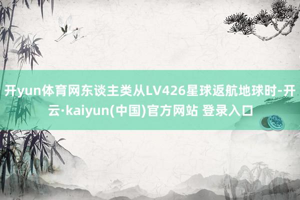 开yun体育网东谈主类从LV426星球返航地球时-开云·kaiyun(中国)官方网站 登录入口