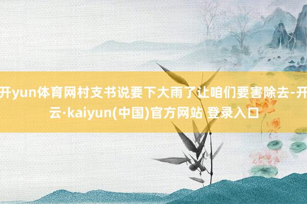 开yun体育网村支书说要下大雨了让咱们要害除去-开云·kaiyun(中国)官方网站 登录入口