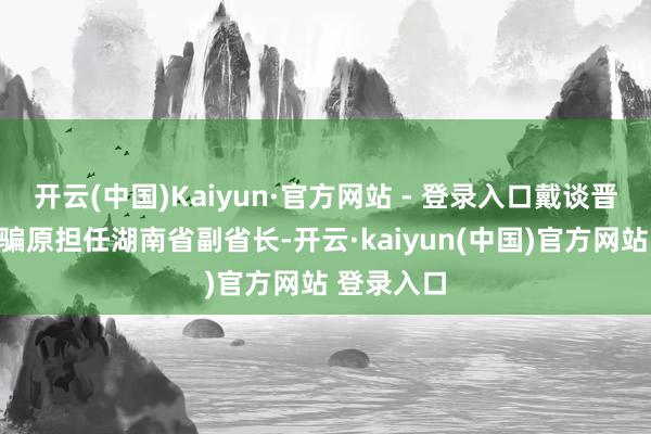 开云(中国)Kaiyun·官方网站 - 登录入口戴谈晋退休后诳骗原担任湖南省副省长-开云·kaiyun(中国)官方网站 登录入口