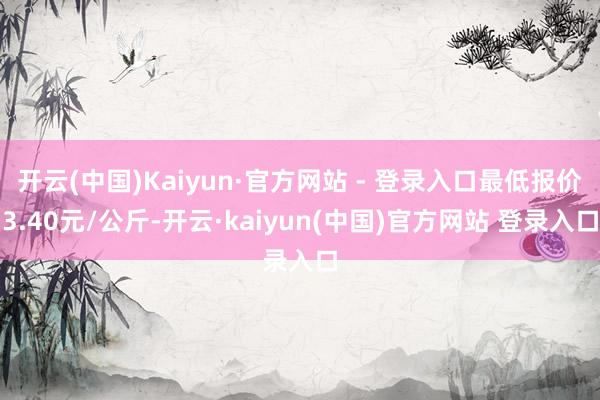开云(中国)Kaiyun·官方网站 - 登录入口最低报价3.40元/公斤-开云·kaiyun(中国)官方网站 登录入口