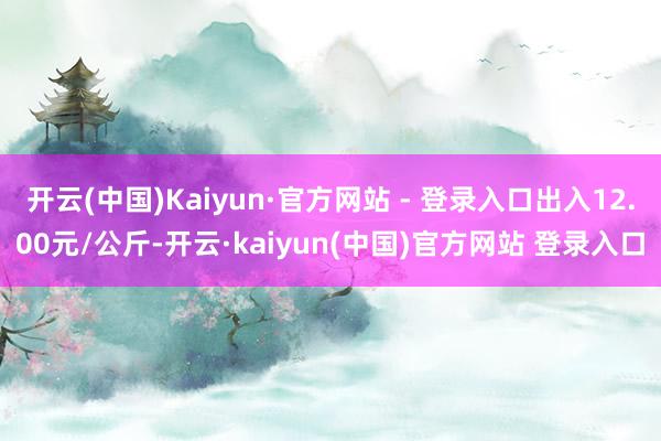 开云(中国)Kaiyun·官方网站 - 登录入口出入12.00元/公斤-开云·kaiyun(中国)官方网站 登录入口