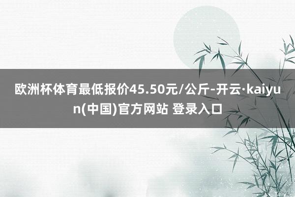 欧洲杯体育最低报价45.50元/公斤-开云·kaiyun(中国)官方网站 登录入口