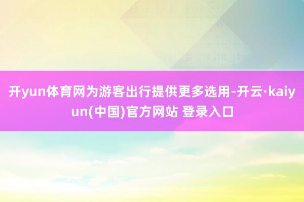 开yun体育网为游客出行提供更多选用-开云·kaiyun(中国)官方网站 登录入口
