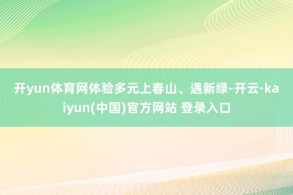 开yun体育网　　体验多元　　上春山、遇新绿-开云·kaiyun(中国)官方网站 登录入口