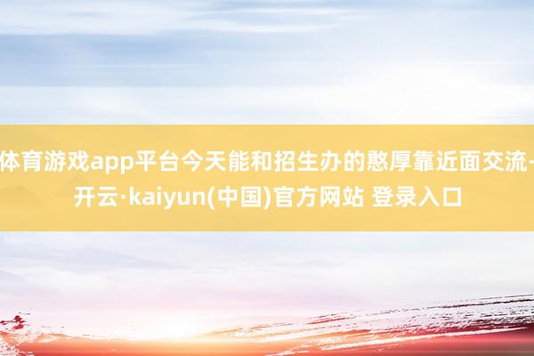 体育游戏app平台今天能和招生办的憨厚靠近面交流-开云·kaiyun(中国)官方网站 登录入口