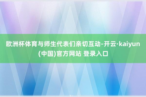 欧洲杯体育与师生代表们亲切互动-开云·kaiyun(中国)官方网站 登录入口