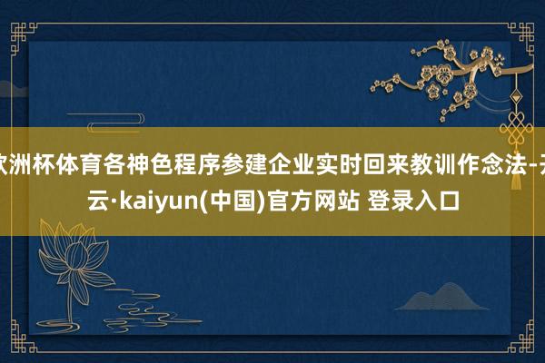 欧洲杯体育各神色程序参建企业实时回来教训作念法-开云·kaiyun(中国)官方网站 登录入口