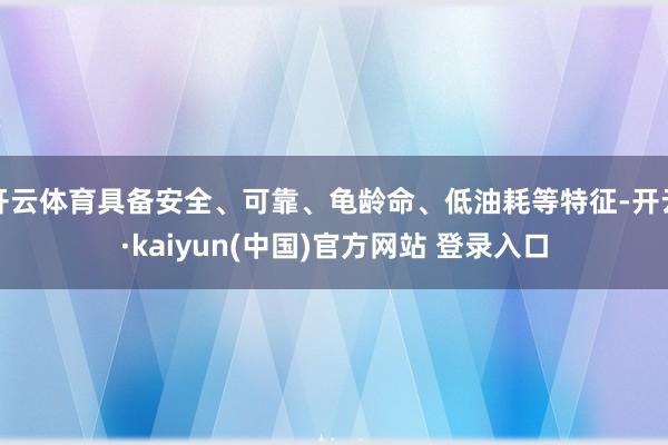 开云体育具备安全、可靠、龟龄命、低油耗等特征-开云·kaiyun(中国)官方网站 登录入口