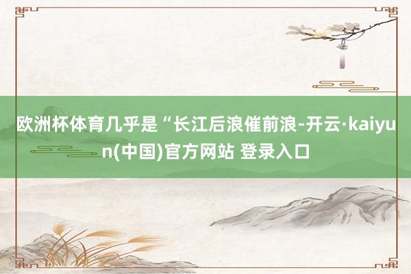 欧洲杯体育几乎是“长江后浪催前浪-开云·kaiyun(中国)官方网站 登录入口