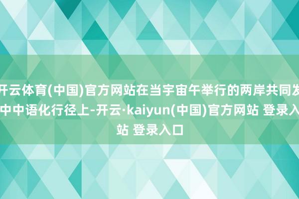 开云体育(中国)官方网站在当宇宙午举行的两岸共同发扬中中语化行径上-开云·kaiyun(中国)官方网站 登录入口
