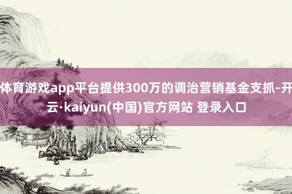 体育游戏app平台提供300万的调治营销基金支抓-开云·kaiyun(中国)官方网站 登录入口