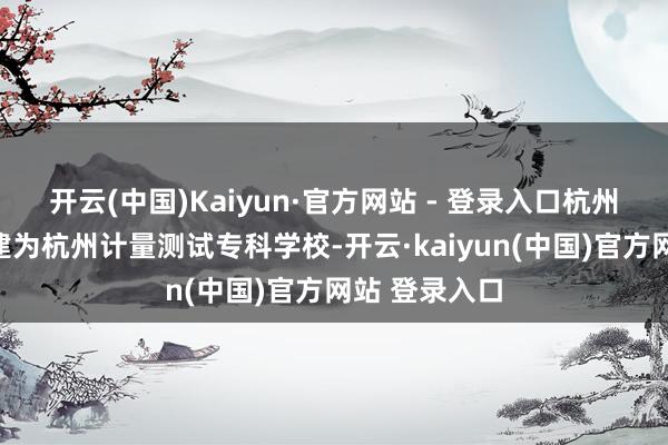 开云(中国)Kaiyun·官方网站 - 登录入口杭州计量学校改建为杭州计量测试专科学校-开云·kaiyun(中国)官方网站 登录入口