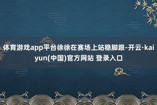 体育游戏app平台徐徐在赛场上站稳脚跟-开云·kaiyun(中国)官方网站 登录入口