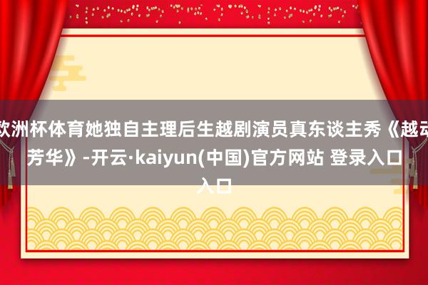 欧洲杯体育她独自主理后生越剧演员真东谈主秀《越动芳华》-开云·kaiyun(中国)官方网站 登录入口