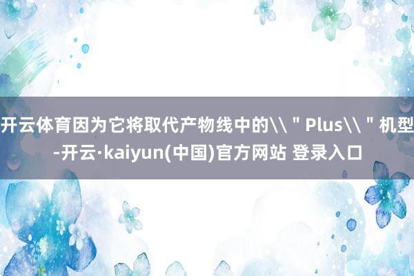 开云体育因为它将取代产物线中的\＂Plus\＂机型-开云·kaiyun(中国)官方网站 登录入口