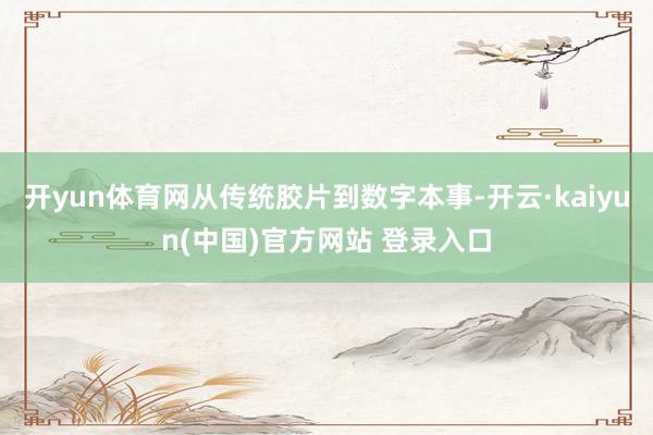 开yun体育网从传统胶片到数字本事-开云·kaiyun(中国)官方网站 登录入口