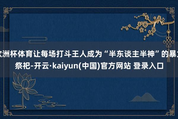 欧洲杯体育让每场打斗王人成为“半东谈主半神”的暴力祭祀-开云·kaiyun(中国)官方网站 登录入口