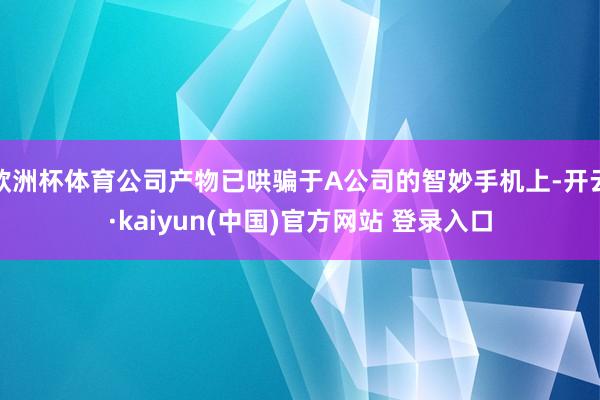 欧洲杯体育公司产物已哄骗于A公司的智妙手机上-开云·kaiyun(中国)官方网站 登录入口