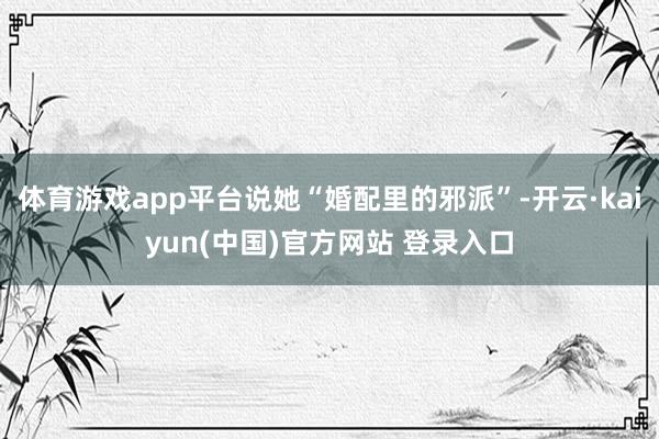 体育游戏app平台说她“婚配里的邪派”-开云·kaiyun(中国)官方网站 登录入口