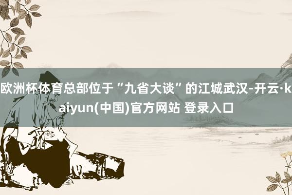 欧洲杯体育总部位于“九省大谈”的江城武汉-开云·kaiyun(中国)官方网站 登录入口