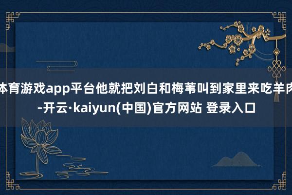 体育游戏app平台他就把刘白和梅苇叫到家里来吃羊肉-开云·kaiyun(中国)官方网站 登录入口