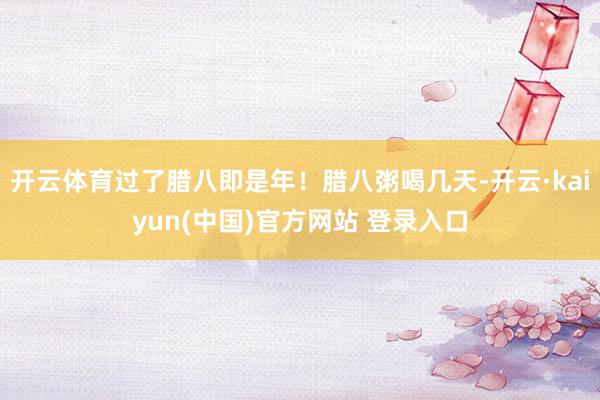开云体育过了腊八即是年！腊八粥喝几天-开云·kaiyun(中国)官方网站 登录入口