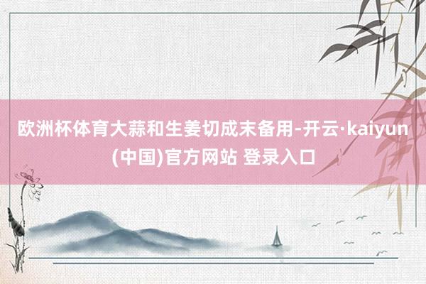 欧洲杯体育大蒜和生姜切成末备用-开云·kaiyun(中国)官方网站 登录入口