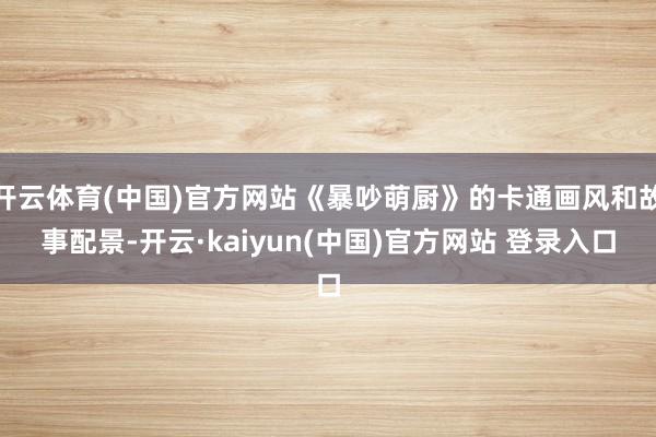 开云体育(中国)官方网站《暴吵萌厨》的卡通画风和故事配景-开云·kaiyun(中国)官方网站 登录入口