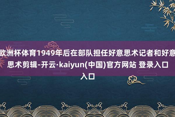 欧洲杯体育1949年后在部队担任好意思术记者和好意思术剪辑-开云·kaiyun(中国)官方网站 登录入口