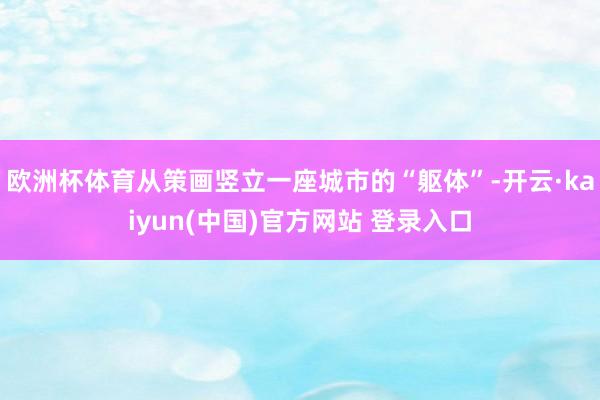 欧洲杯体育从策画竖立一座城市的“躯体”-开云·kaiyun(中国)官方网站 登录入口