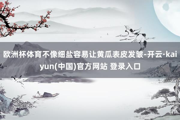 欧洲杯体育不像细盐容易让黄瓜表皮发皱-开云·kaiyun(中国)官方网站 登录入口
