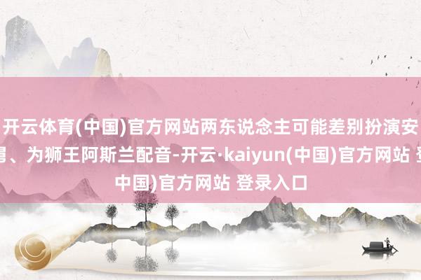 开云体育(中国)官方网站两东说念主可能差别扮演安德鲁舅舅、为狮王阿斯兰配音-开云·kaiyun(中国)官方网站 登录入口