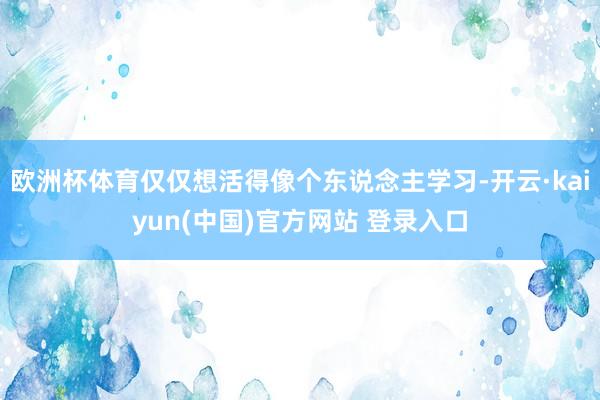 欧洲杯体育仅仅想活得像个东说念主学习-开云·kaiyun(中国)官方网站 登录入口