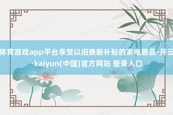 体育游戏app平台享受以旧换新补贴的家电居品-开云·kaiyun(中国)官方网站 登录入口
