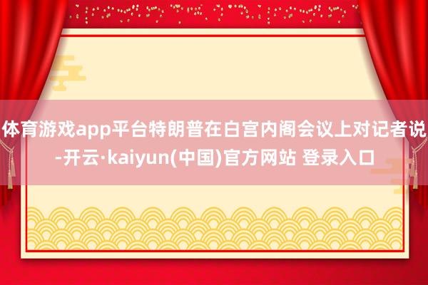 体育游戏app平台　　特朗普在白宫内阁会议上对记者说-开云·kaiyun(中国)官方网站 登录入口