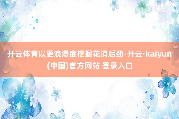 开云体育　　以更浪漫度挖掘花消后劲-开云·kaiyun(中国)官方网站 登录入口