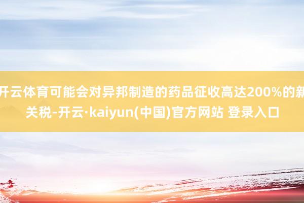 开云体育可能会对异邦制造的药品征收高达200%的新关税-开云·kaiyun(中国)官方网站 登录入口