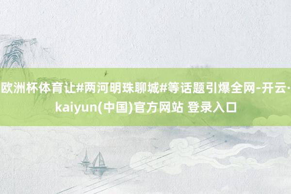 欧洲杯体育让#两河明珠聊城#等话题引爆全网-开云·kaiyun(中国)官方网站 登录入口