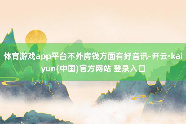 体育游戏app平台不外房钱方面有好音讯-开云·kaiyun(中国)官方网站 登录入口